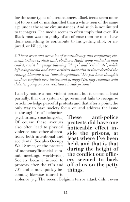 for the same types of circumstances. Black teens seem more apt 1o he shot or manhandled than a white teen of the same age under the same cireumstances. And such is not limited  to teenagers. The media seems to often imply that even if a Black man was not guilty of an offense then he must have done something to contribute to his gett jured. or killed. cte.  1 shot, or in-  3. There were and are a lot of contradictory and conflicting cle- ments o these protests and rebellions. Right-cwing media has used coded, racist language blaming “thugs® and “criminals”, while Iefi-wwing media and some activists have also at times decried the rioting, blaming it on “outside agitators.” Do you have thoughts  on these conflicts over tactics and strategy? Do they resonate with debates going on over resistance inside prisons?  T am by nature a non-violent person. but it seems, at least partially. that our system of government fails to recognize oracknowledge peaceful protests and that afc only way to have society focus on and addres is through “riot” behavic .. burning, smashing, ctc.  point, the the issue  anti-police Of course these avenues pmlmluhd have one also often lead to physical seable effect in- violence and other alterca- the prisons, at tions. both intentional and st where I’ve been  accidental (See also Occupy ¢ Wall Street, or the protests ’1“ 1d, a "‘I’ "l“’,‘“l’l"’;, of monetary financial sum-  during the height o mit meetings worldwide. the conlliet our offic- Socicts became inured 1o ers scemed 1o back  protests after the G0’s and s on the petty 70° and is now quickly be-  7  coming likewise inured to violence (e.g. The recent Belgium terror attack didn’t even  14 